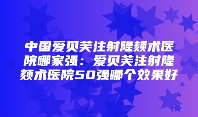 中国爱贝芙注射隆颏术医院哪家强：爱贝芙注射隆颏术医院50强哪个效果好