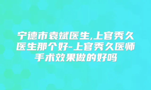 宁德市袁斌医生,上官秀久医生那个好-上官秀久医师手术效果做的好吗
