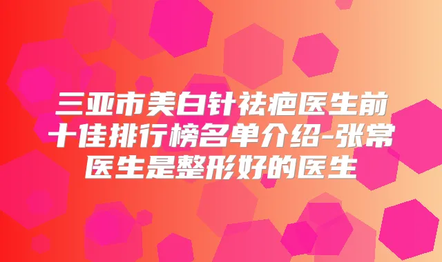 三亚市美白针祛疤医生前十佳排行榜名单介绍-张常医生是整形好的医生