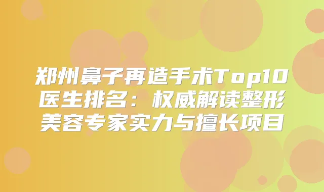 郑州鼻子再造手术Top10医生排名:解读整形美容专家实力与擅长项目