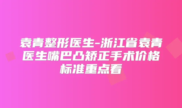 袁青整形医生-浙江省袁青医生嘴巴凸矫正手术价格标准重点看