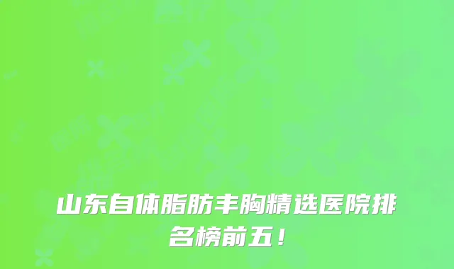 山东自体脂肪丰胸精选医院排名榜前五！
