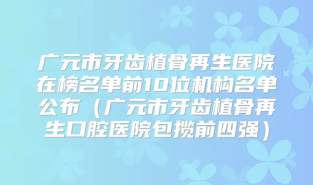广元市牙齿植骨再生医院在榜名单前10位机构名单公布（广元市牙齿植骨再生口腔医院包揽前四强）