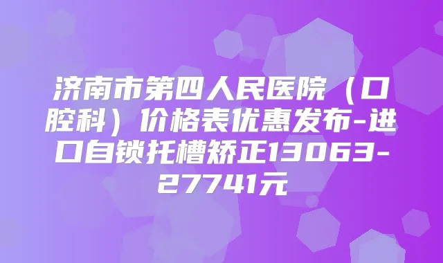 济南市第四人民医院（口腔科）价格表优惠发布-进口自锁托槽矫正13063-27741元