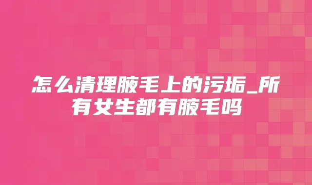 怎么清理腋毛上的污垢_所有女生都有腋毛吗