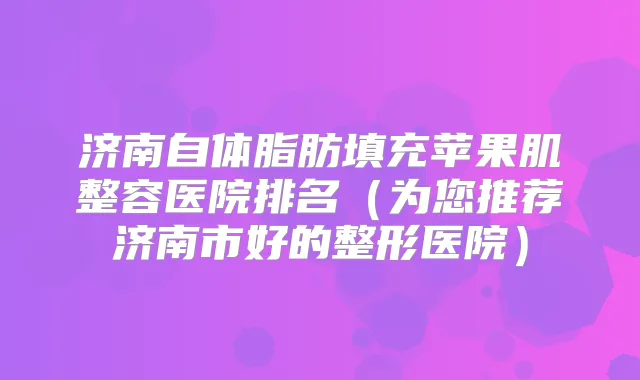 济南自体脂肪填充苹果肌整容医院排名（为您推荐济南市好的整形医院）