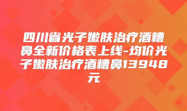 四川省光子嫩肤酒糟鼻全新价格表上线-均价光子嫩肤酒糟鼻13948元