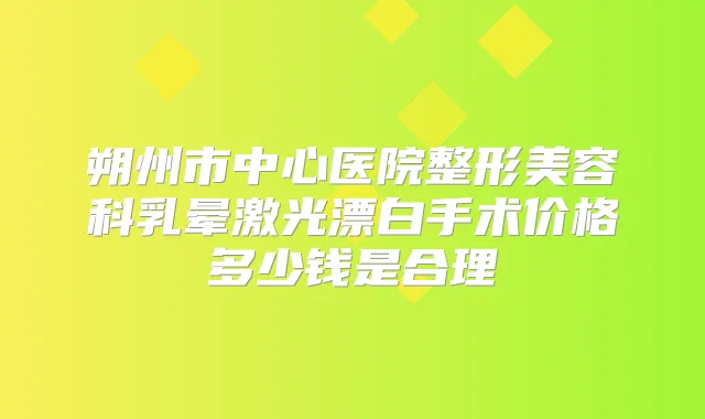 朔州市中心医院整形美容科乳晕激光漂白手术价格多少钱是合理