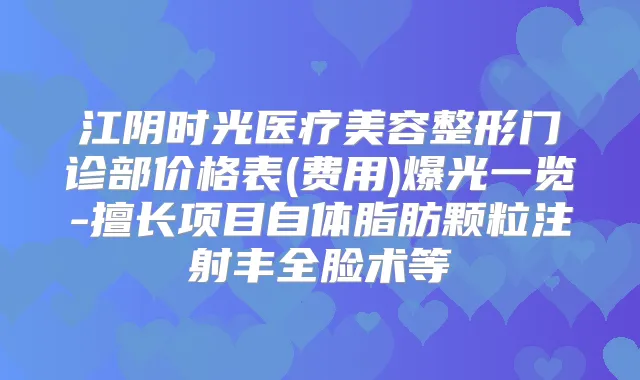 江阴时光医疗美容整形门诊部价格表(费用)爆光一览-擅长项目自体脂肪颗粒注射丰全脸术等