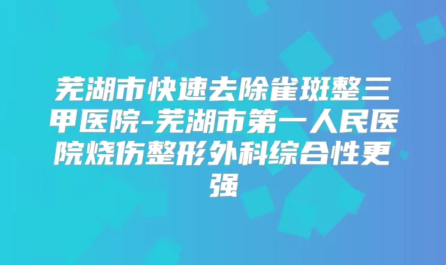 芜湖市快速去除雀斑整三甲医院-芜湖市第一人民医院烧伤整形外科综合性更强