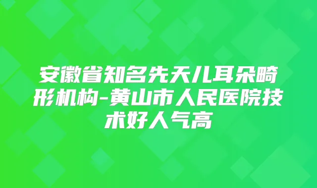 安徽省知名先天儿耳朵畸形机构-黄山市人民医院技术好人气高