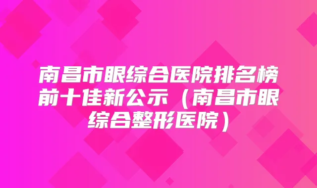 南昌市眼综合医院排名榜前十佳新公示（南昌市眼综合整形医院）