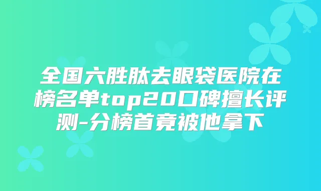 全国六胜肽去眼袋医院在榜名单top20口碑擅长评测-分榜首竟被他拿下