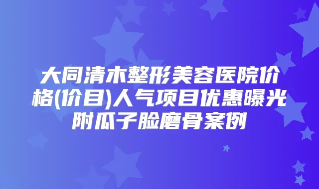 大同清木整形美容医院价格(价目)人气项目优惠曝光附瓜子脸磨骨案例