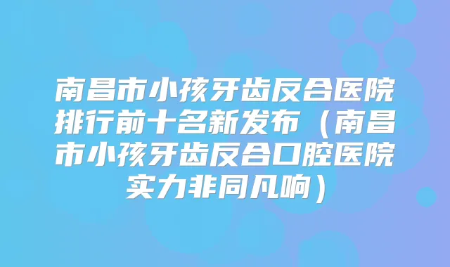 南昌市小孩牙齿反合医院排行前十名新发布（南昌市小孩牙齿反合口腔医院实力非同凡响）