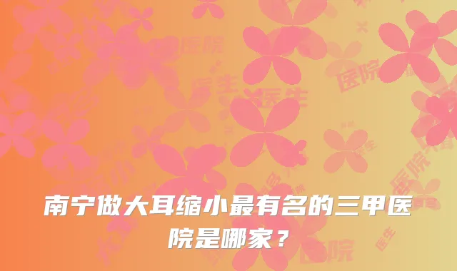 南宁做大耳缩小有名的三甲医院是哪家？