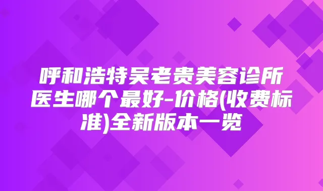 呼和浩特吴老贵美容诊所医生哪个好-价格(收费标准)全新版本一览