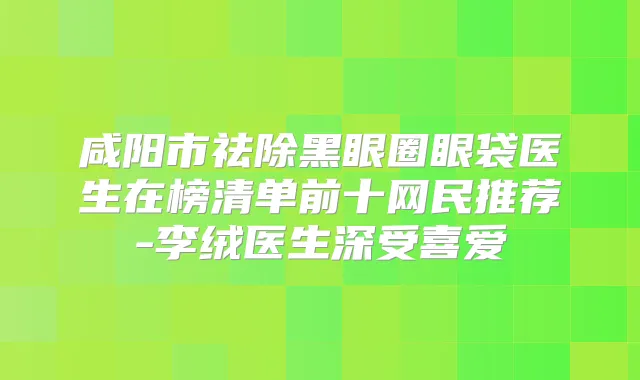 咸阳市祛除黑眼圈眼袋医生在榜清单前十网民推荐-李绒医生深受喜爱