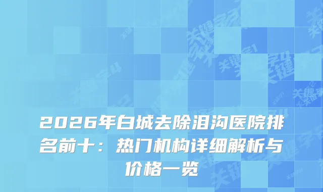 2026年白城去除泪沟医院排名前十：热门机构详细解析与价格一览