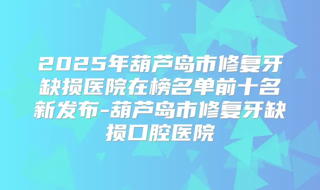 2025年葫芦岛市修复牙缺损医院在榜名单前十名新发布-葫芦岛市修复牙缺损口腔医院