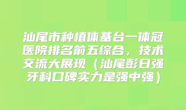 汕尾市种植体基台一体冠医院排名前五综合，技术交流大展现（汕尾彭日强牙科口碑实力是强中强）