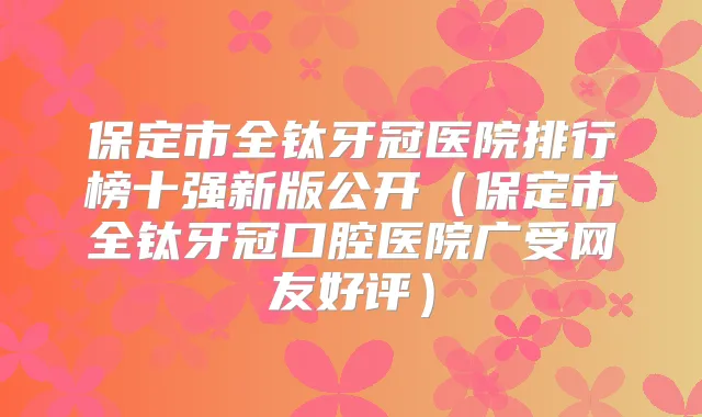 保定市全钛牙冠医院排行榜十强新版公开(保定市全钛牙冠口腔医院广受网友好评)