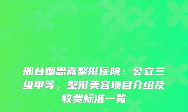 邢台媚思嘉整形医院：公立三级甲等，整形美容项目介绍及收费标准一览