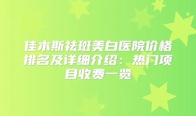 佳木斯祛斑美白医院价格排名及详细介绍：热门项目收费一览