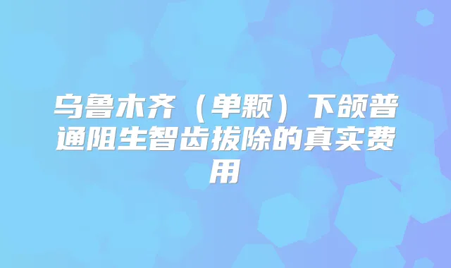 乌鲁木齐（单颗）下颌普通阻生智齿拔除的真实费用