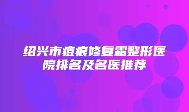 绍兴市痘痕修复霜整形医院排名及名医推荐