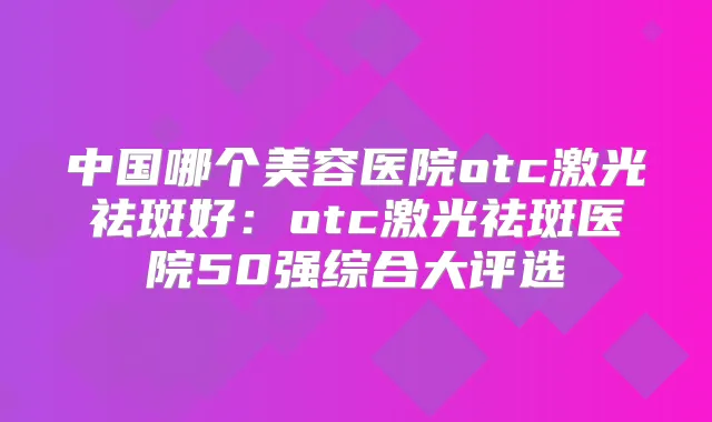 中国哪个美容医院otc激光祛斑好:otc激光祛斑医院50强综合大评选