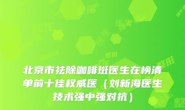 北京市祛除咖啡斑医生在榜清单前十佳医（刘新海医生技术强中强对抗）