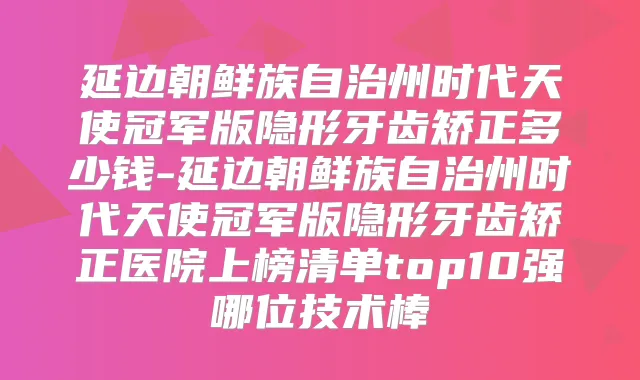 延边朝鲜族自治州时代天使冠军版隐形牙齿矫正多少钱-延边朝鲜族自治州时代天使冠军版隐形牙齿矫正医院上榜清单top10强哪位技术棒
