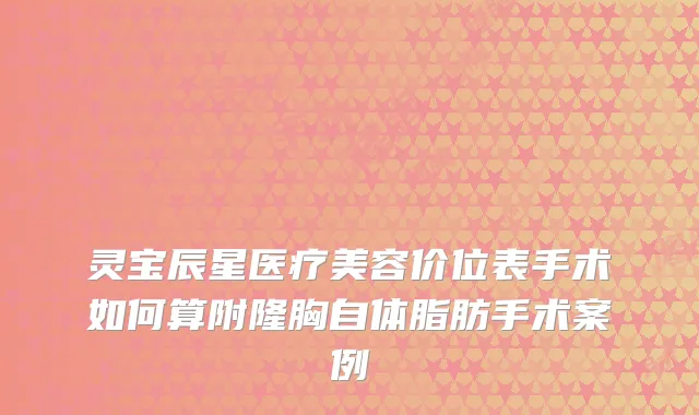 灵宝辰星医疗美容价位表手术如何算附隆胸自体脂肪手术案例
