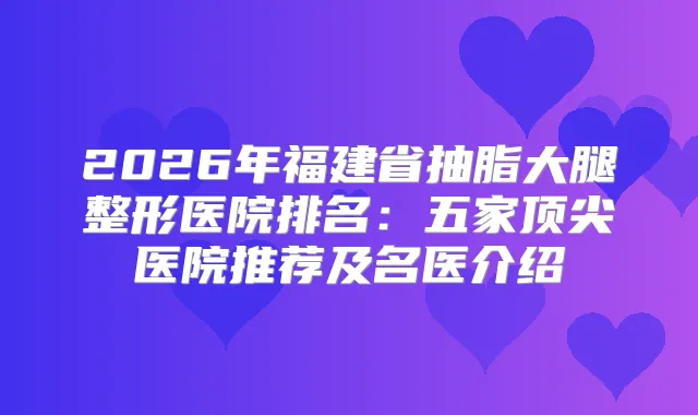 2026年福建省抽脂大腿整形医院排名：五家医院推荐及名医介绍