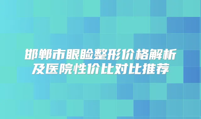 邯郸市眼睑整形价格解析及医院性价比对比推荐