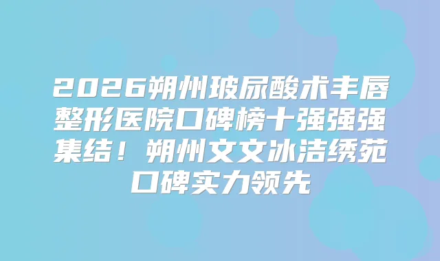 2026朔州玻尿酸术丰唇整形医院口碑榜十强强强集结!朔州文文冰洁绣苑口碑实力领先