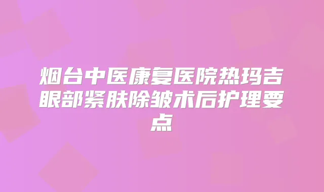 烟台中医康复医院热玛吉眼部紧肤除皱术后护理要点