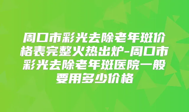 周口市彩光去除老年斑价格表完整火热出炉-周口市彩光去除老年斑医院一般要用多少价格