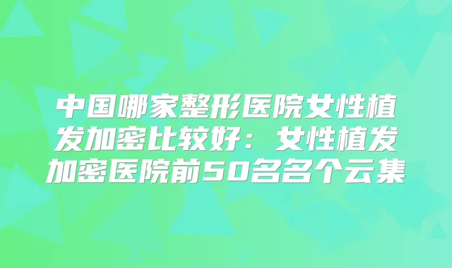 中国哪家整形医院女性植发加密比较好:女性植发加密医院前50名名个云集