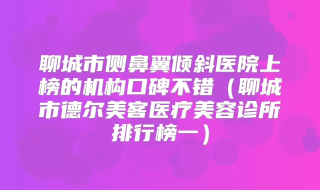 聊城市侧鼻翼倾斜医院上榜的机构口碑不错（聊城市德尔美客医疗美容诊所排行榜一）