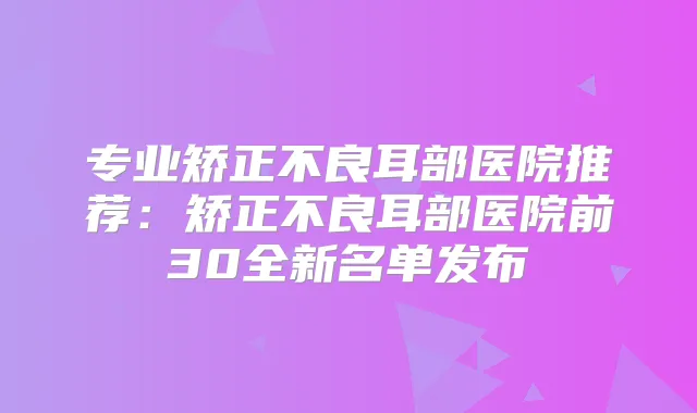 专业矫正不良耳部医院推荐:矫正不良耳部医院前30全新名单发布