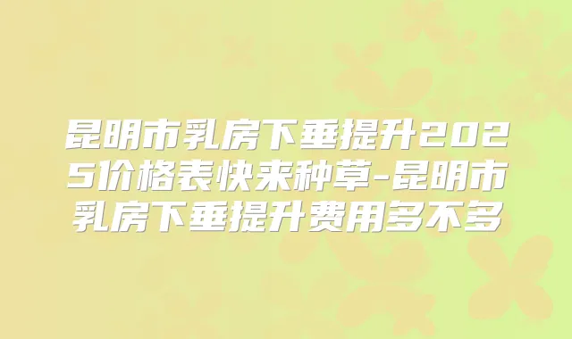 昆明市乳房下垂提升2025价格表快来种草-昆明市乳房下垂提升费用多不多