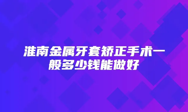 淮南金属牙套矫正手术一般多少钱能做好