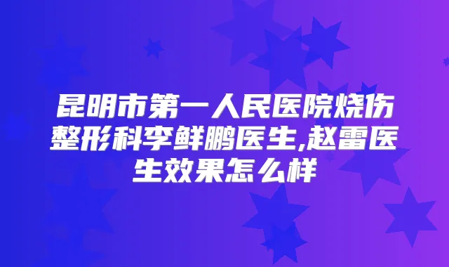 昆明市第一人民医院烧伤整形科李鲜鹏医生,赵雷医生效果怎么样