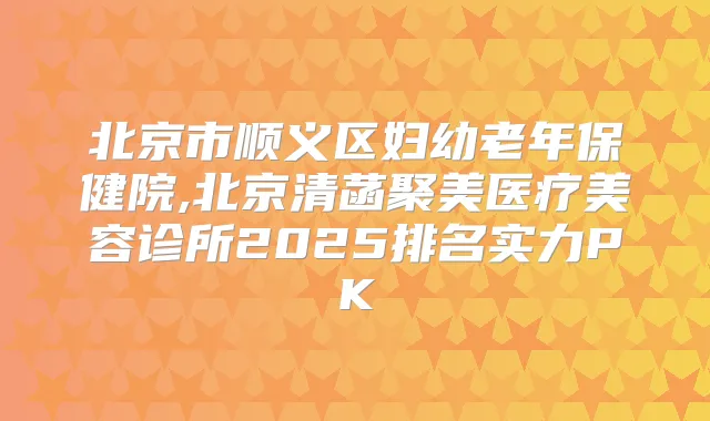 北京市顺义区妇幼老年保健院,北京清菡聚美医疗美容诊所2025排名实力PK