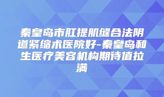 秦皇岛市肛提肌缝合法阴道紧缩术医院好-秦皇岛和生医疗美容机构期待值拉满