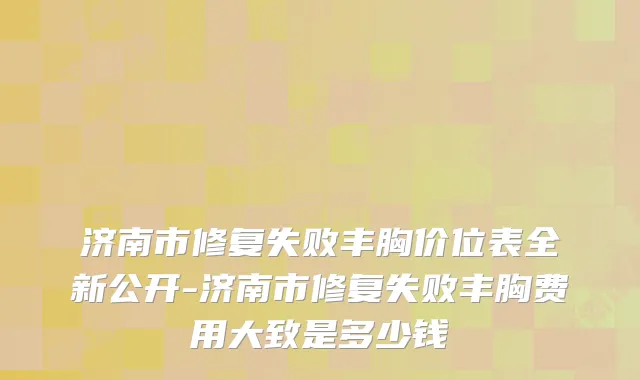 济南市修复失败丰胸价位表全新公开-济南市修复失败丰胸费用大致是多少钱