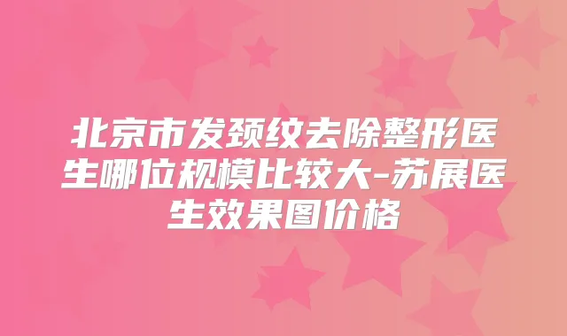 北京市发颈纹去除整形医生哪位规模比较大-苏展医生效果图价格