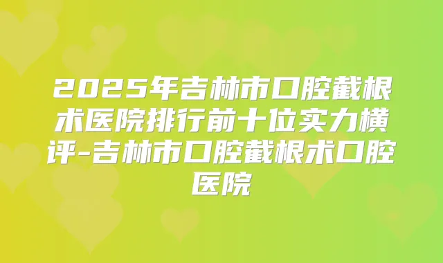 2025年吉林市口腔截根术医院排行前十位实力横评-吉林市口腔截根术口腔医院